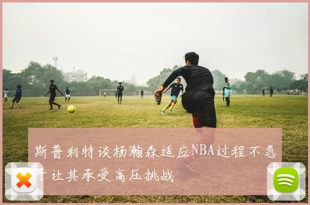斯普利特谈杨瀚森适应NBA过程不急于让其承受高压挑战