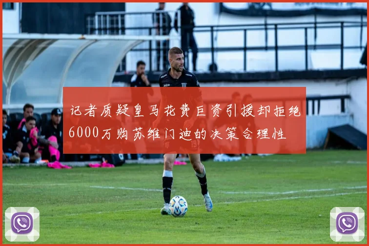 记者质疑皇马花费巨资引援却拒绝6000万购苏维门迪的决策合理性