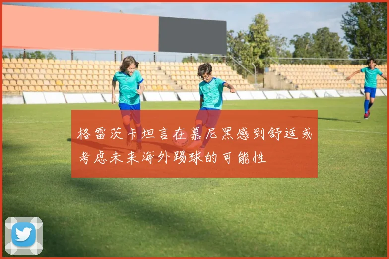 格雷茨卡坦言在慕尼黑感到舒适或考虑未来海外踢球的可能性