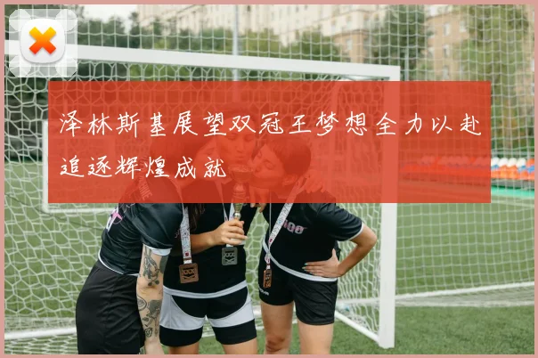 泽林斯基展望双冠王梦想全力以赴追逐辉煌成就