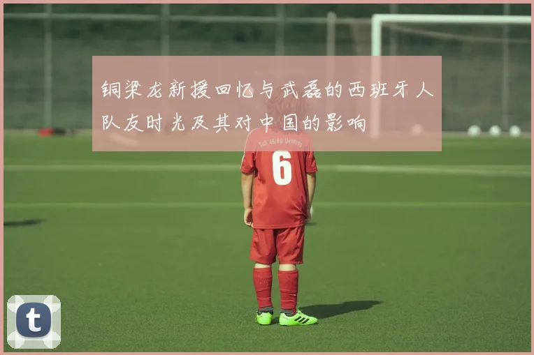 铜梁龙新援回忆与武磊的西班牙人队友时光及其对中国的影响