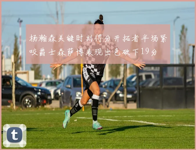 杨瀚森关键时刻得分开拓者半场紧咬爵士森萨博表现出色砍下19分