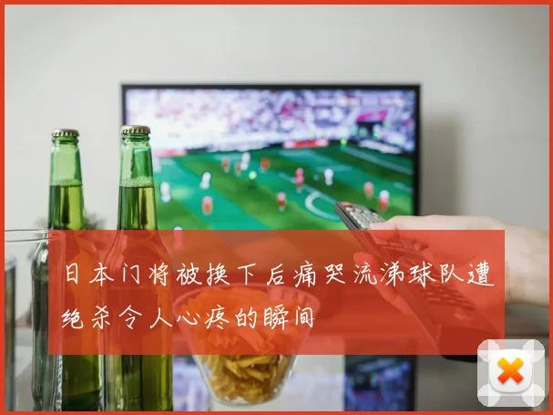 日本门将被换下后痛哭流涕球队遭绝杀令人心疼的瞬间
