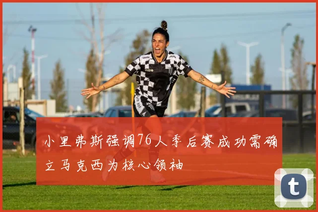 小里弗斯强调76人季后赛成功需确立马克西为核心领袖