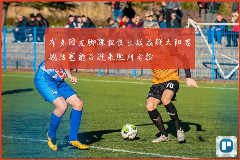 布克因左脚踝扭伤出战成疑太阳客战活塞能否迎来胜利考验
