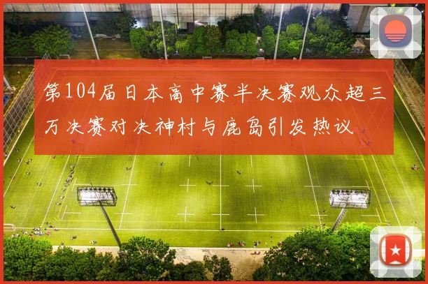 第104届日本高中赛半决赛观众超三万决赛对决神村与鹿岛引发热议