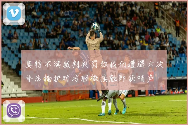 奥特不满裁判判罚称我们遭遇六次非法掩护对方轻微接触即获哨声