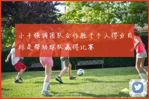 小卡强调团队合作胜于个人得分目标是帮助球队赢得比赛