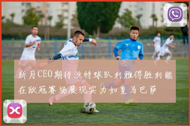 新月CEO期待沙特球队利雅得胜利能在欧冠赛场展现实力如皇马巴萨