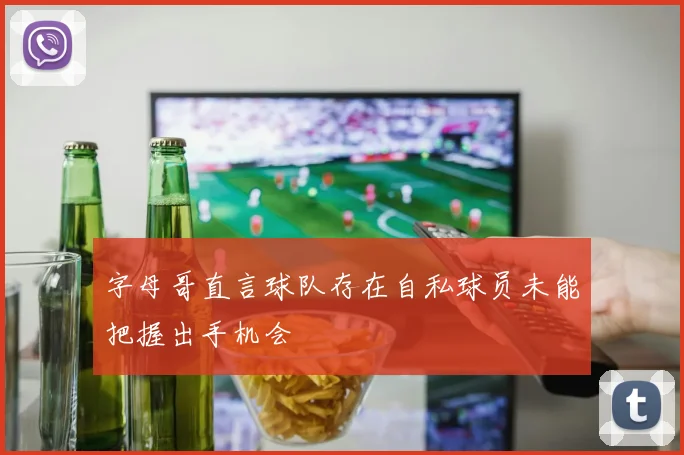 字母哥直言球队存在自私球员未能把握出手机会