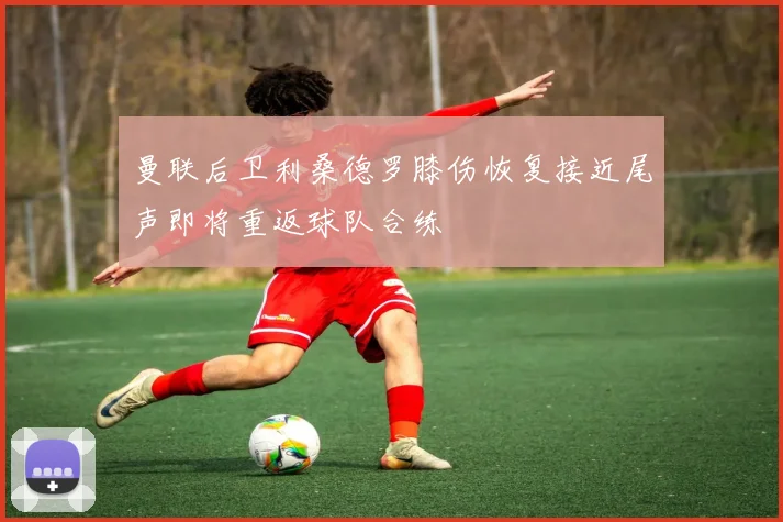曼联后卫利桑德罗膝伤恢复接近尾声即将重返球队合练