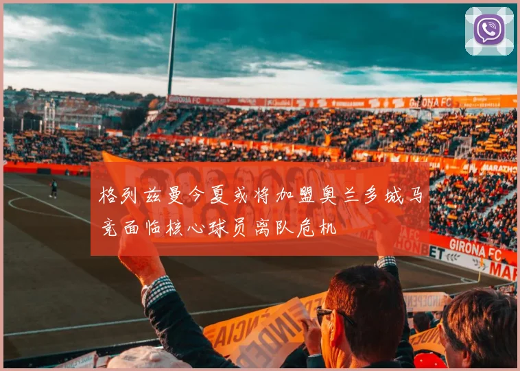 格列兹曼今夏或将加盟奥兰多城马竞面临核心球员离队危机