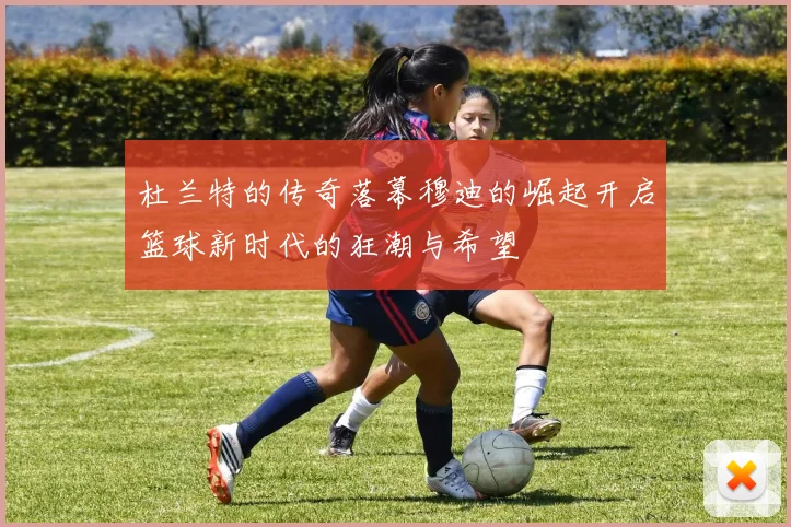 杜兰特的传奇落幕穆迪的崛起开启篮球新时代的狂潮与希望