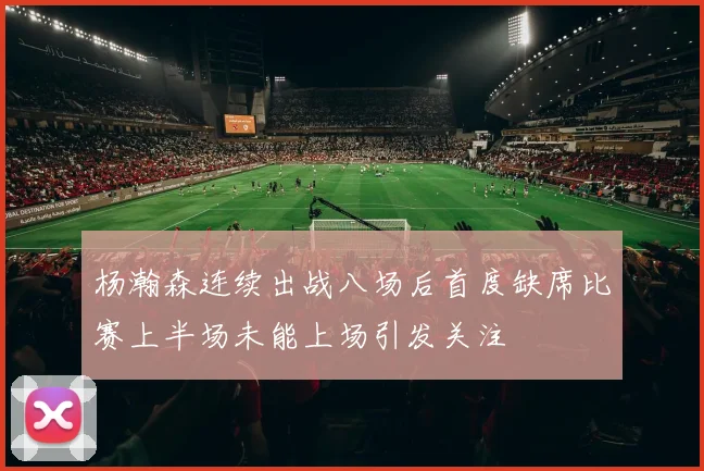 杨瀚森连续出战八场后首度缺席比赛上半场未能上场引发关注