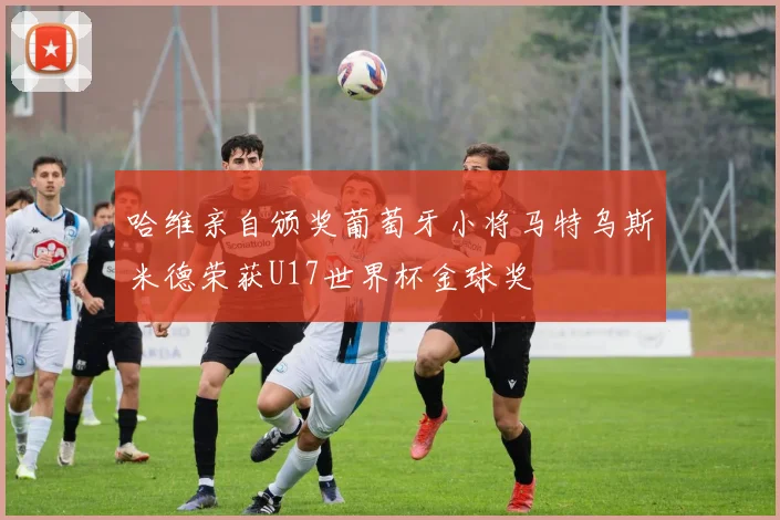 哈维亲自颁奖葡萄牙小将马特乌斯米德荣获U17世界杯金球奖