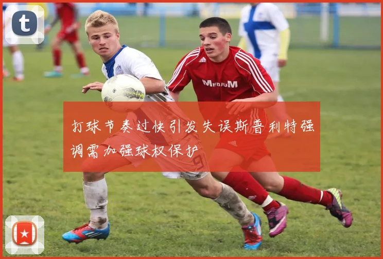 打球节奏过快引发失误斯普利特强调需加强球权保护