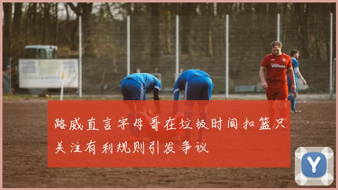 路威直言字母哥在垃圾时间扣篮只关注有利规则引发争议