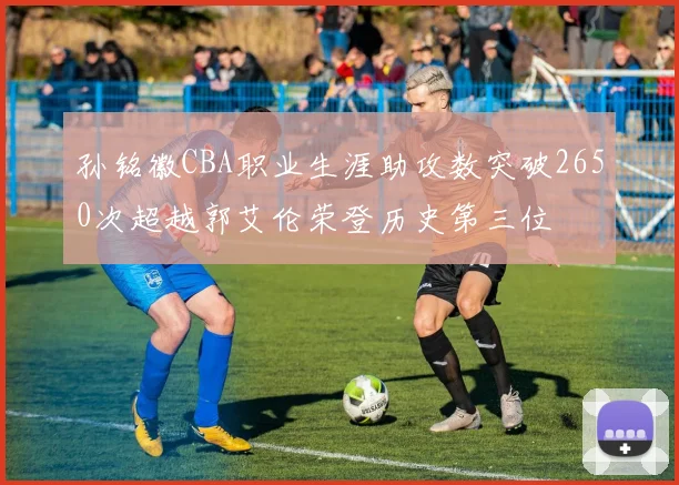 孙铭徽CBA职业生涯助攻数突破2650次超越郭艾伦荣登历史第三位