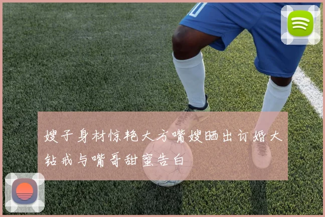 嫂子身材惊艳大方嘴嫂晒出订婚大钻戒与嘴哥甜蜜告白