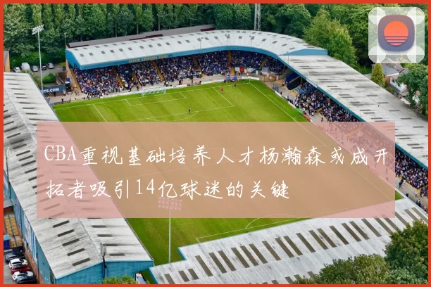 CBA重视基础培养人才杨瀚森或成开拓者吸引14亿球迷的关键