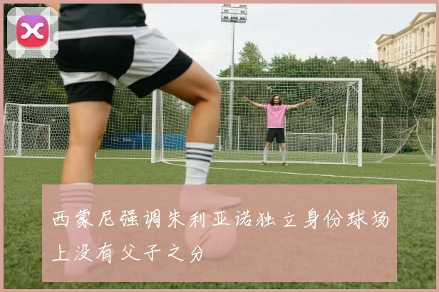 西蒙尼强调朱利亚诺独立身份球场上没有父子之分