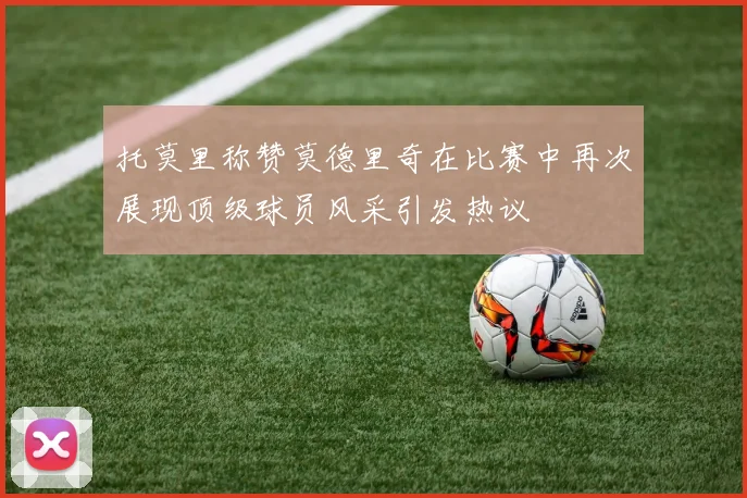 托莫里称赞莫德里奇在比赛中再次展现顶级球员风采引发热议