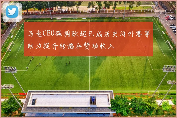 马竞CEO强调欧超已成历史海外赛事助力提升转播和赞助收入