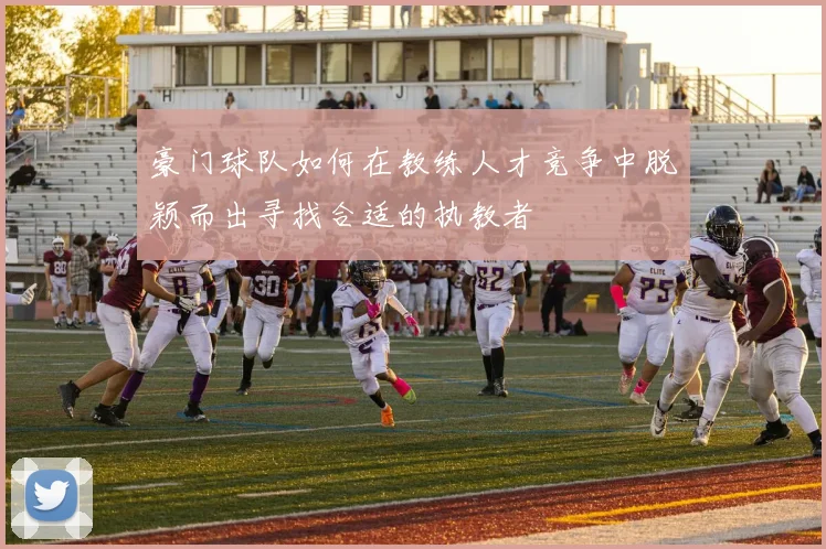 豪门球队如何在教练人才竞争中脱颖而出寻找合适的执教者