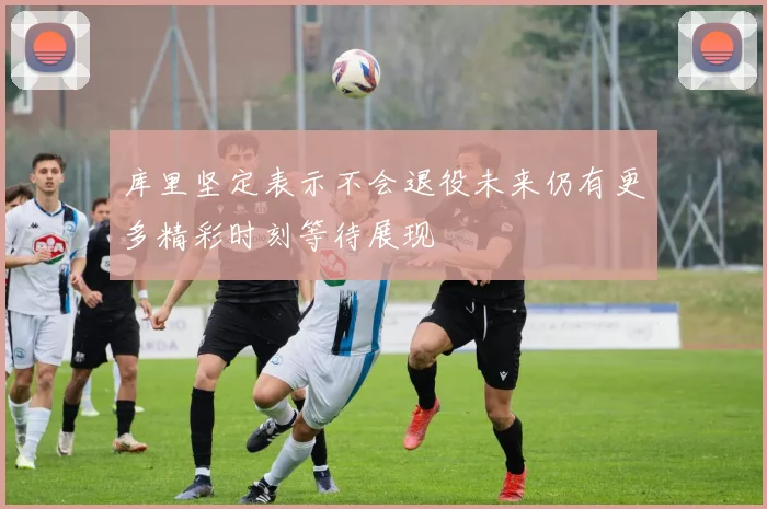 库里坚定表示不会退役未来仍有更多精彩时刻等待展现